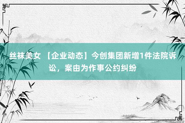 丝袜美女 【企业动态】今创集团新增1件法院诉讼，案由为作事公约纠纷