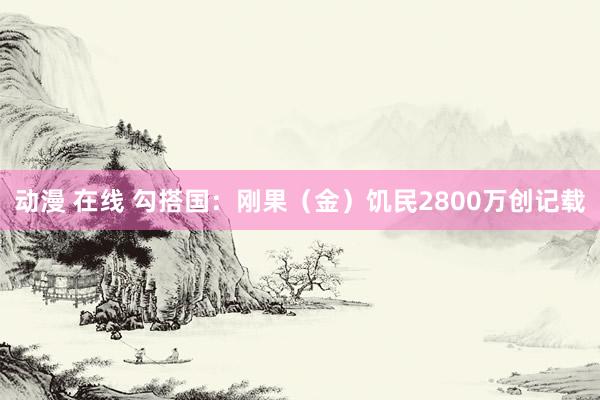动漫 在线 勾搭国：刚果（金）饥民2800万创记载