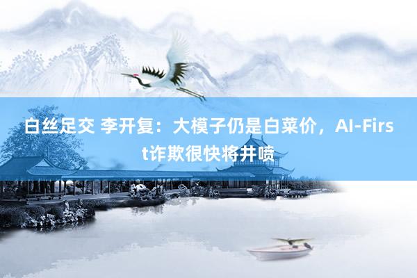 白丝足交 李开复：大模子仍是白菜价，AI-First诈欺很快将井喷