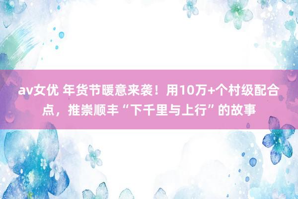 av女优 年货节暖意来袭！用10万+个村级配合点，推崇顺丰“下千里与上行”的故事