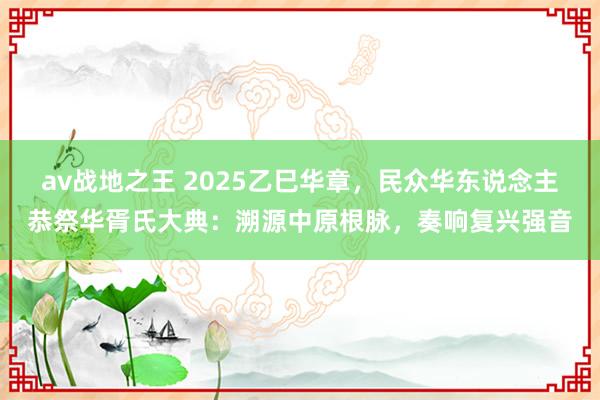 av战地之王 2025乙巳华章，民众华东说念主恭祭华胥氏大典：溯源中原根脉，奏响复兴强音