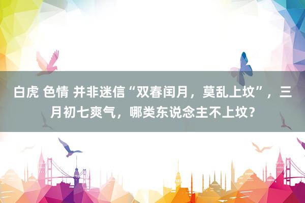 白虎 色情 并非迷信“双春闰月，莫乱上坟”，三月初七爽气，哪类东说念主不上坟？