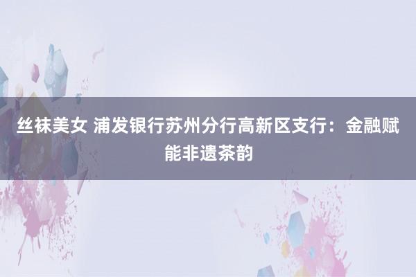 丝袜美女 浦发银行苏州分行高新区支行：金融赋能非遗茶韵