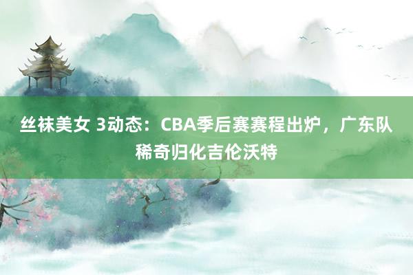 丝袜美女 3动态：CBA季后赛赛程出炉，广东队稀奇归化吉伦沃特
