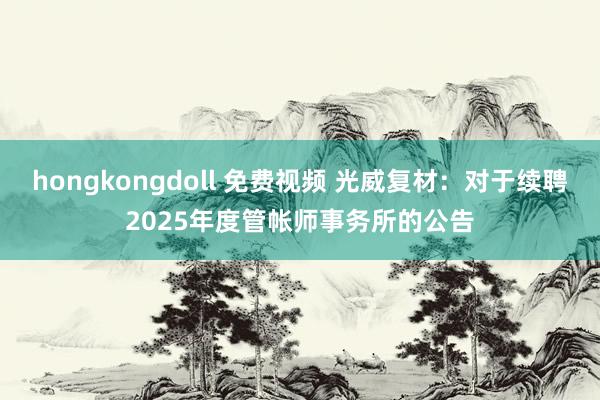hongkongdoll 免费视频 光威复材：对于续聘2025年度管帐师事务所的公告