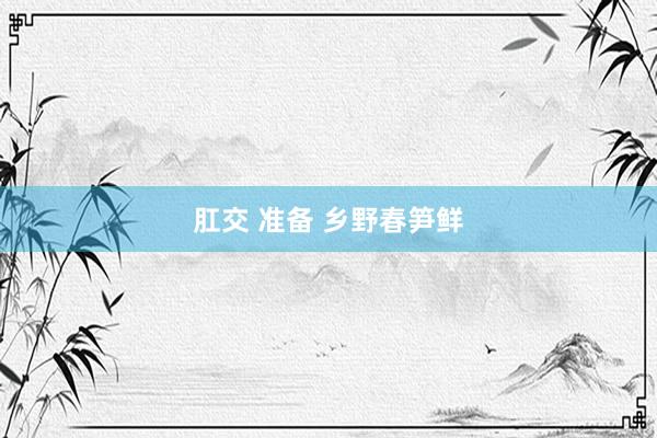 肛交 准备 乡野春笋鲜