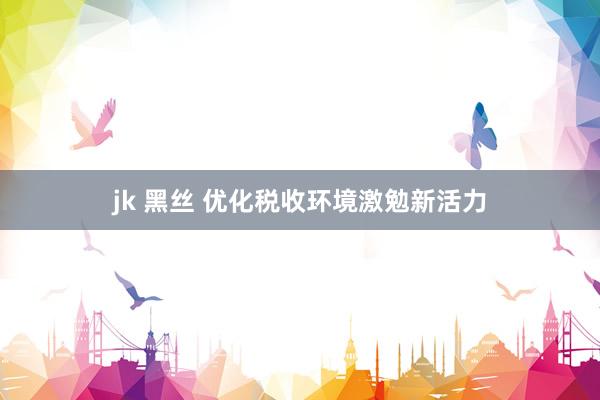 jk 黑丝 优化税收环境激勉新活力