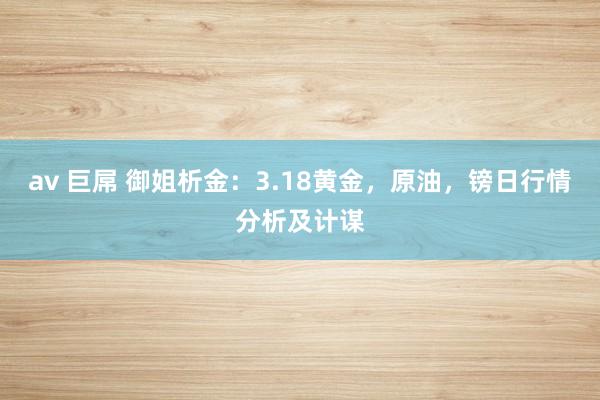 av 巨屌 御姐析金：3.18黄金，原油，镑日行情分析及计谋