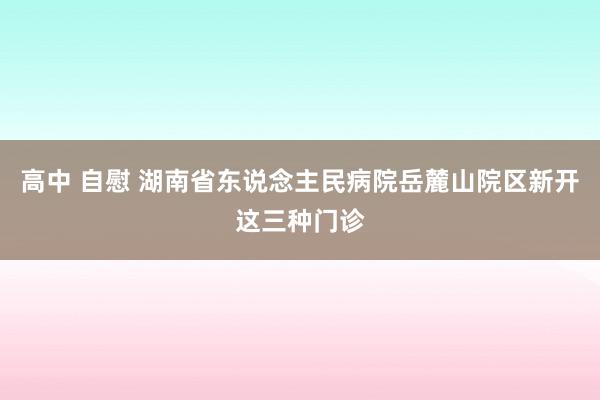 高中 自慰 湖南省东说念主民病院岳麓山院区新开这三种门诊