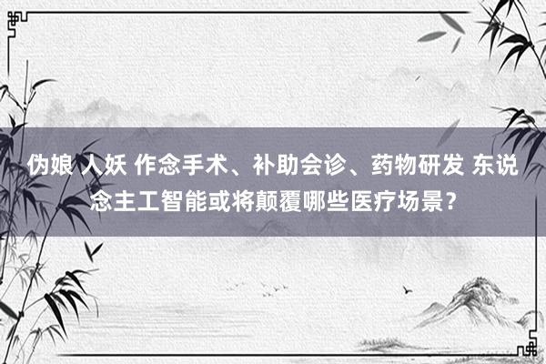 伪娘 人妖 作念手术、补助会诊、药物研发 东说念主工智能或将颠覆哪些医疗场景？