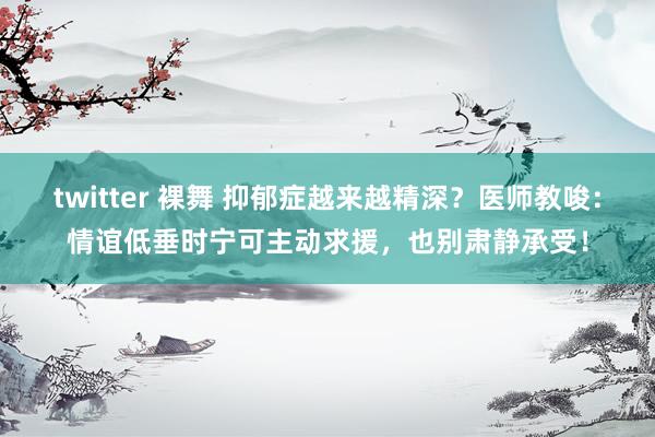 twitter 裸舞 抑郁症越来越精深？医师教唆：情谊低垂时宁可主动求援，也别肃静承受！