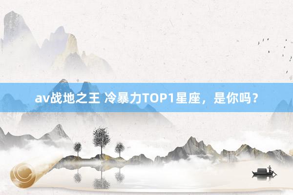 av战地之王 冷暴力TOP1星座，是你吗？