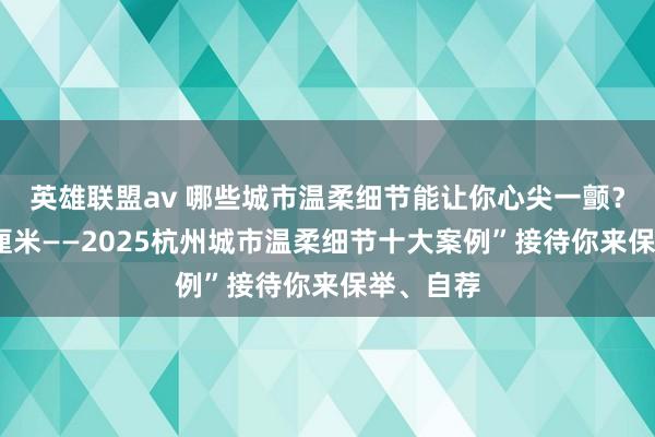英雄联盟av 哪些城市温柔细节能让你心尖一颤？“温柔1厘米——2025杭州城市温柔细节十大案例”接待你来保举、自荐