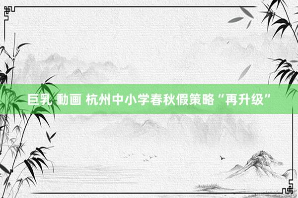 巨乳 動画 杭州中小学春秋假策略“再升级”