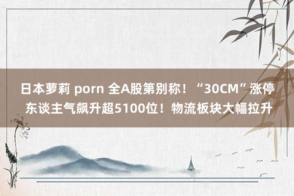 日本萝莉 porn 全A股第别称！“30CM”涨停 东谈主气飙升超5100位！物流板块大幅拉升