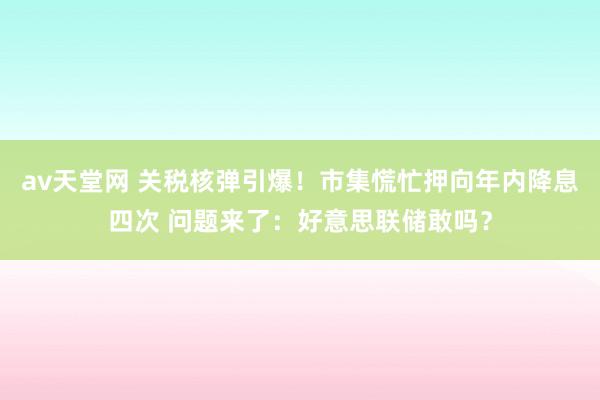 av天堂网 关税核弹引爆！市集慌忙押向年内降息四次 问题来了：好意思联储敢吗？