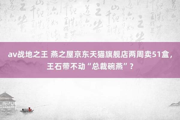 av战地之王 燕之屋京东天猫旗舰店两周卖51盒，王石带不动“总裁碗燕”？