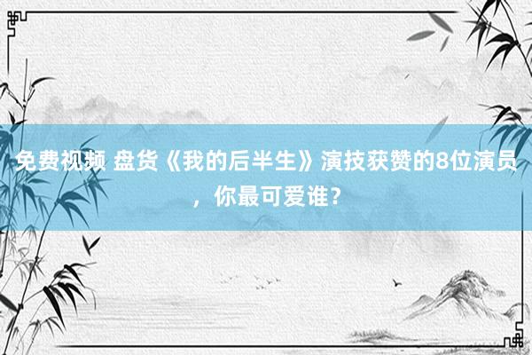免费视频 盘货《我的后半生》演技获赞的8位演员，你最可爱谁？