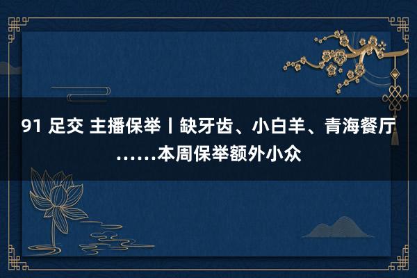 91 足交 主播保举丨缺牙齿、小白羊、青海餐厅……本周保举额外小众