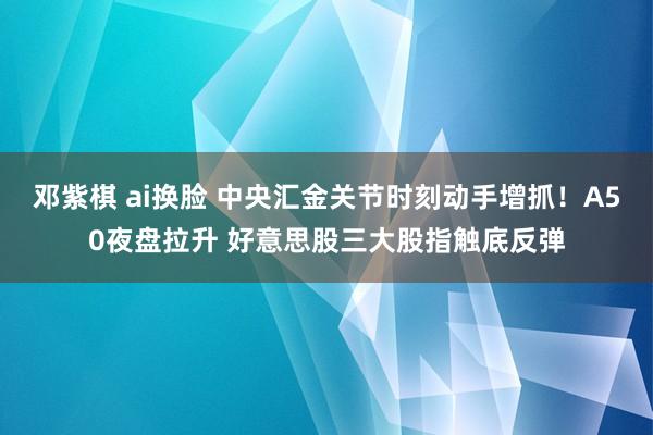 邓紫棋 ai换脸 中央汇金关节时刻动手增抓！A50夜盘拉升 好意思股三大股指触底反弹