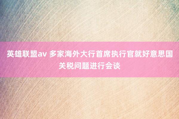 英雄联盟av 多家海外大行首席执行官就好意思国关税问题进行会谈