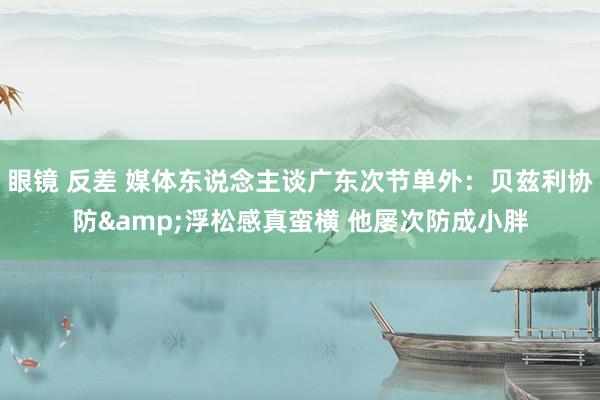 眼镜 反差 媒体东说念主谈广东次节单外：贝兹利协防&浮松感真蛮横 他屡次防成小胖