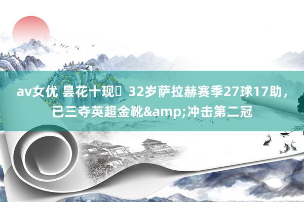 av女优 昙花十现❗32岁萨拉赫赛季27球17助，已三夺英超金靴&冲击第二冠