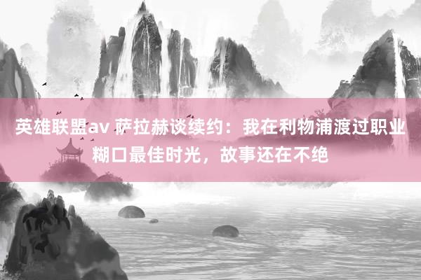 英雄联盟av 萨拉赫谈续约：我在利物浦渡过职业糊口最佳时光，故事还在不绝