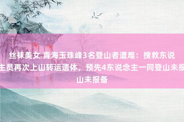丝袜美女 青海玉珠峰3名登山者遭难：搜救东说念主员再次上山转运遗体，预先4东说念主一同登山未报备