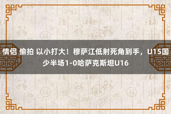 情侣 偷拍 以小打大！穆萨江低射死角到手，U15国少半场1-0哈萨克斯坦U16
