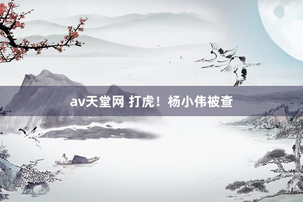 av天堂网 打虎！杨小伟被查