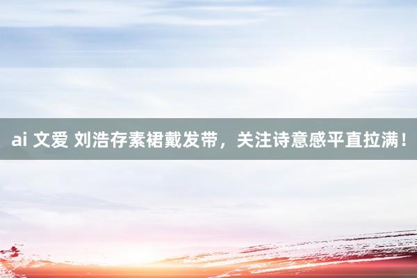 ai 文爱 刘浩存素裙戴发带，关注诗意感平直拉满！