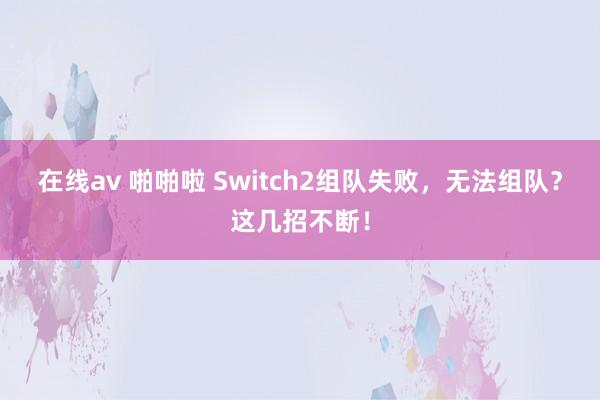 在线av 啪啪啦 Switch2组队失败，无法组队？这几招不断！