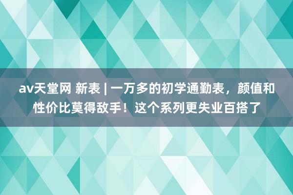 av天堂网 新表 | 一万多的初学通勤表，颜值和性价比莫得敌手！这个系列更失业百搭了
