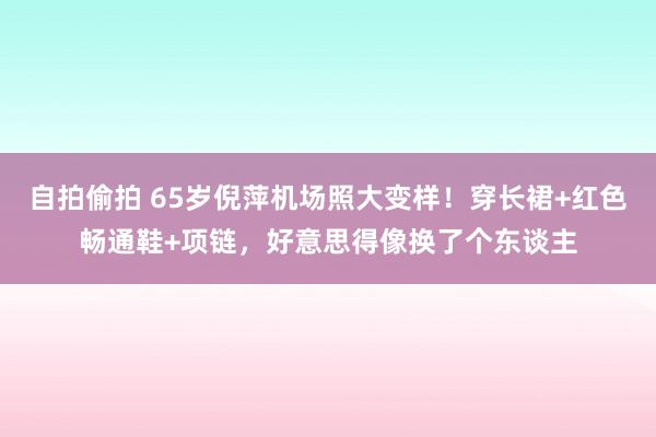 自拍偷拍 65岁倪萍机场照大变样！穿长裙+红色畅通鞋+项链，好意思得像换了个东谈主