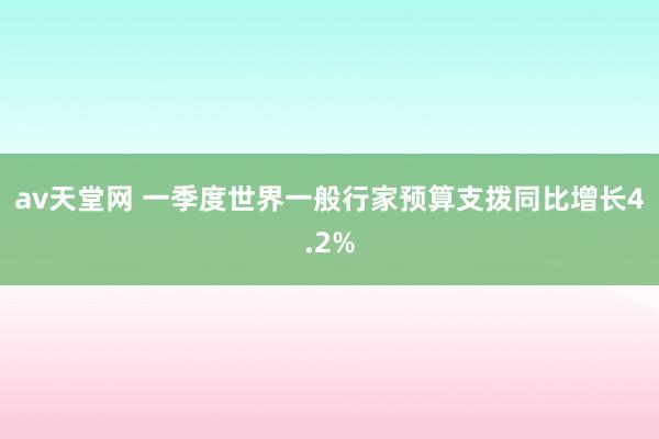 av天堂网 一季度世界一般行家预算支拨同比增长4.2%