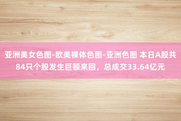 亚洲美女色图-欧美裸体色图-亚洲色图 本日A股共84只个股发生巨额来回，总成交33.64亿元