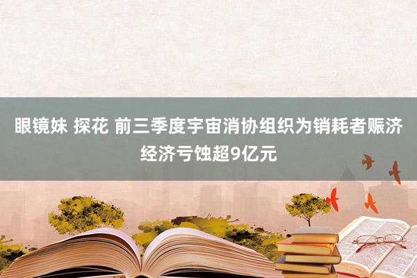 眼镜妹 探花 前三季度宇宙消协组织为销耗者赈济经济亏蚀超9亿元