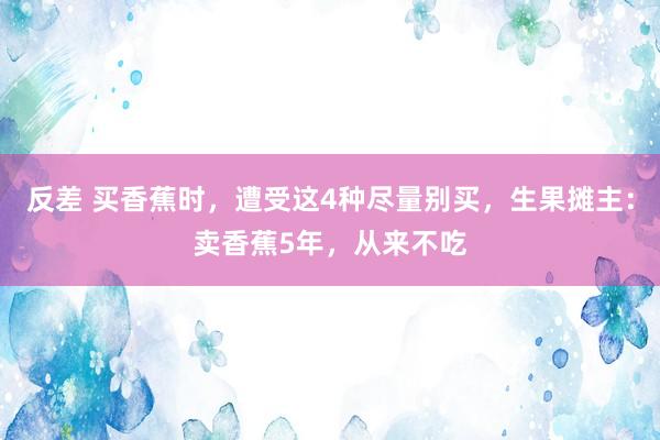 反差 买香蕉时，遭受这4种尽量别买，生果摊主：卖香蕉5年，从来不吃