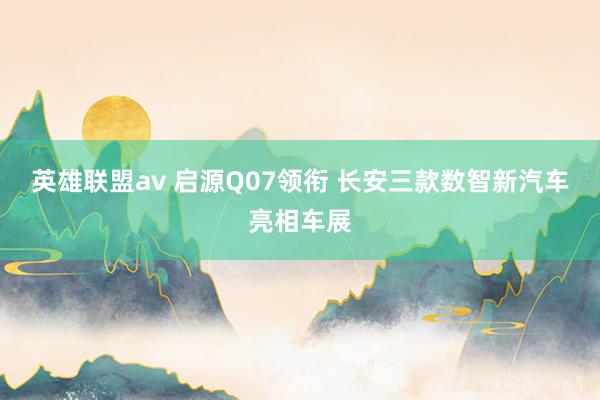 英雄联盟av 启源Q07领衔 长安三款数智新汽车亮相车展